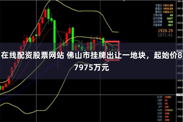 在线配资股票网站 佛山市挂牌出让一地块，起始价87975万元