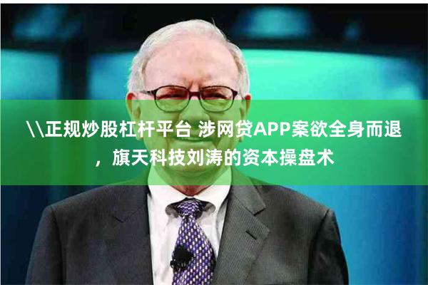 \正规炒股杠杆平台 涉网贷APP案欲全身而退，旗天科技刘涛的资本操盘术