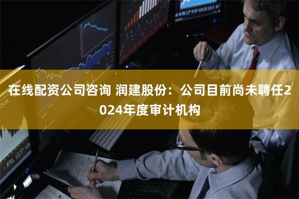 在线配资公司咨询 润建股份：公司目前尚未聘任2024年度审计机构