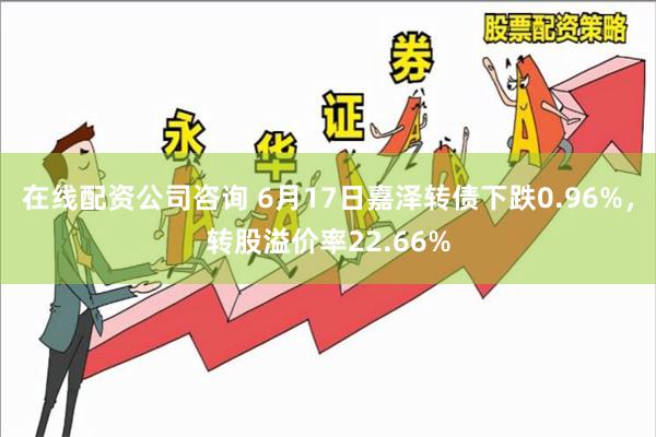 在线配资公司咨询 6月17日嘉泽转债下跌0.96%，转股溢价率22.66%