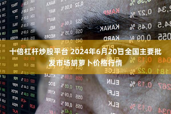 十倍杠杆炒股平台 2024年6月20日全国主要批发市场胡萝卜价格行情