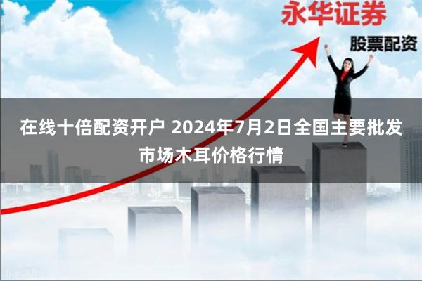 在线十倍配资开户 2024年7月2日全国主要批发市场木耳价格行情