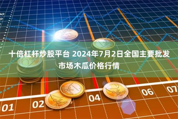 十倍杠杆炒股平台 2024年7月2日全国主要批发市场木瓜价格行情