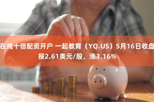 在线十倍配资开户 一起教育（YQ.US）5月16日收盘报2.61美元/股，涨3.16%