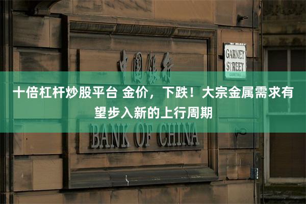 十倍杠杆炒股平台 金价，下跌！大宗金属需求有望步入新的上行周期