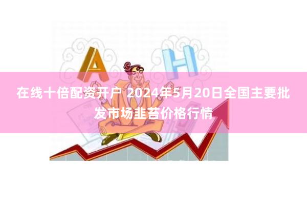 在线十倍配资开户 2024年5月20日全国主要批发市场韭苔价格行情