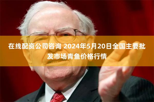 在线配资公司咨询 2024年5月20日全国主要批发市场青鱼价格行情