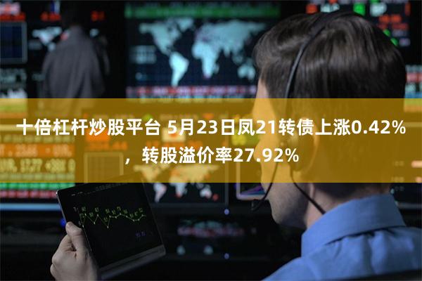 十倍杠杆炒股平台 5月23日凤21转债上涨0.42%，转股溢价率27.92%