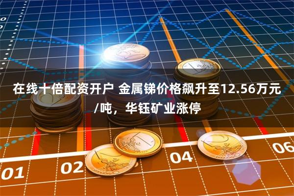 在线十倍配资开户 金属锑价格飙升至12.56万元/吨，华钰矿业涨停