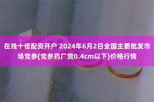 在线十倍配资开户 2024年6月2日全国主要批发市场党参(党参药厂货0.4cm以下)价格行情