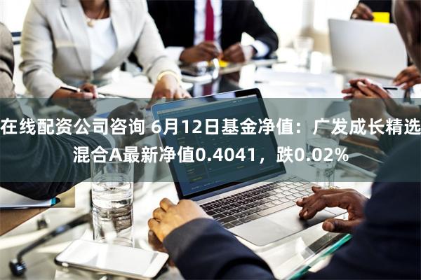 在线配资公司咨询 6月12日基金净值：广发成长精选混合A最新净值0.4041，跌0.02%