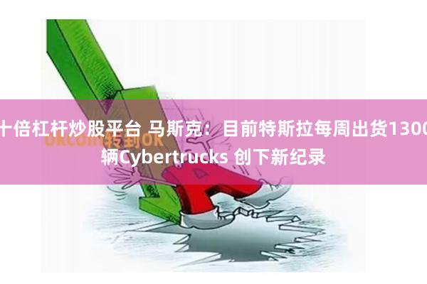 十倍杠杆炒股平台 马斯克：目前特斯拉每周出货1300辆Cybertrucks 创下新纪录