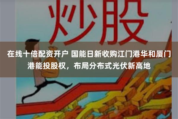 在线十倍配资开户 国能日新收购江门港华和厦门港能投股权，