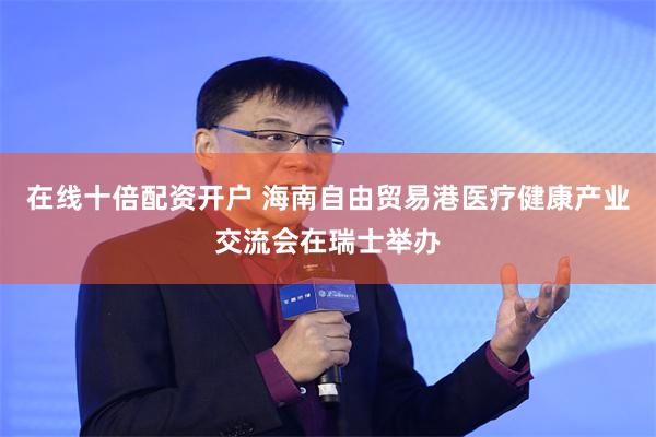 在线十倍配资开户 海南自由贸易港医疗健康产业交流会在瑞士