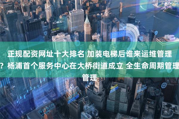 正规配资网址十大排名 加装电梯后谁来运维管理？杨浦首个服务中心在大桥街道成立 全生命周期管理