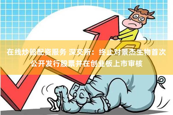 在线炒股配资服务 深交所：终止对景杰生物首次公开发行股票并在