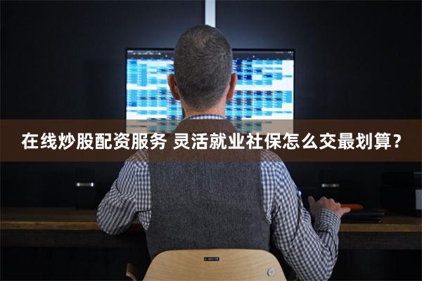 在线炒股配资服务 灵活就业社保怎么交最划算？