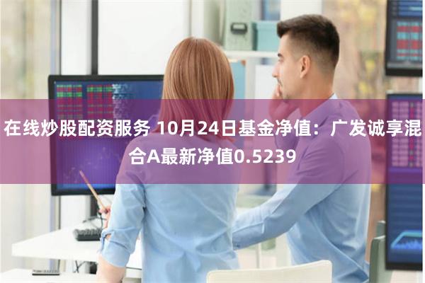 在线炒股配资服务 10月24日基金净值：广发诚享混合A最新净值0.5239