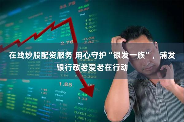 在线炒股配资服务 用心守护“银发一族”，浦发银行敬老爱老在行动