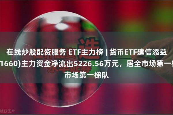 在线炒股配资服务 ETF主力榜 | 货币ETF建信添益(511660)主力资金净流出5226.56万元，居全市场第一梯队