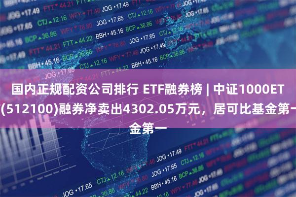 国内正规配资公司排行 ETF融券榜 | 中证1000ETF(512100)融券净卖出4302.05万元，居可比基金第一