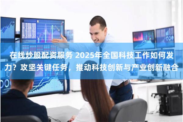 在线炒股配资服务 2025年全国科技工作如何发力？攻坚关键任务，推动科技创新与产业创新融合