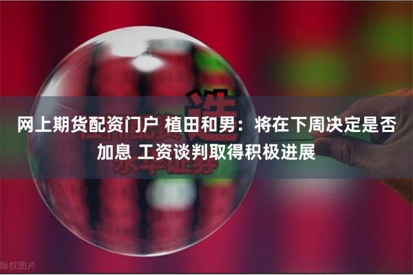 网上期货配资门户 植田和男：将在下周决定是否加息 工资谈判取得积极进展