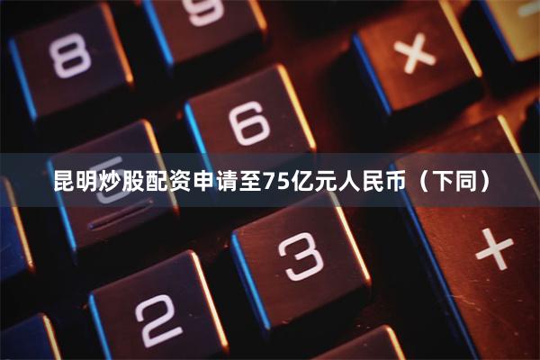 昆明炒股配资申请至75亿元人民币（下同）