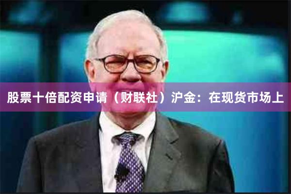 股票十倍配资申请（财联社）　　沪金：在现货市场上