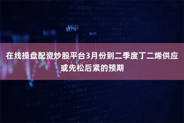 在线操盘配资炒股平台3月份到二季度丁二烯供应或先松后紧的预期