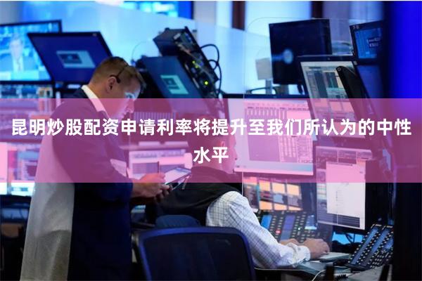 昆明炒股配资申请利率将提升至我们所认为的中性水平