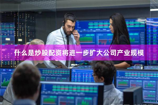 什么是炒股配资将进一步扩大公司产业规模