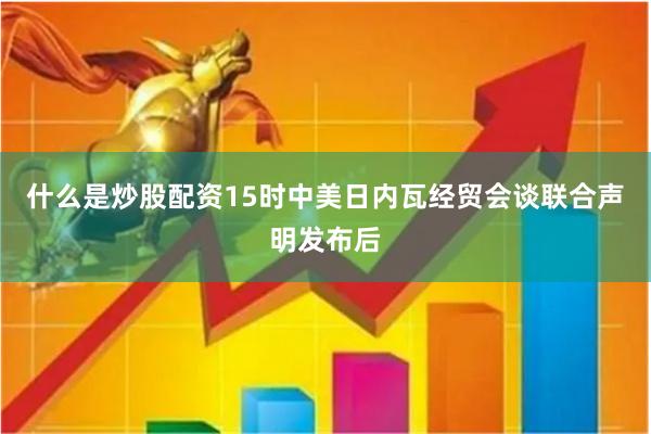 什么是炒股配资15时中美日内瓦经贸会谈联合声明发布后