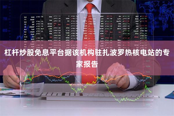 杠杆炒股免息平台据该机构驻扎波罗热核电站的专家报告