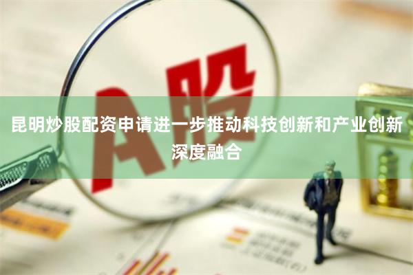 昆明炒股配资申请进一步推动科技创新和产业创新深度融合