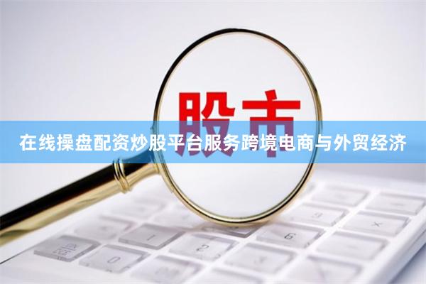 在线操盘配资炒股平台服务跨境电商与外贸经济