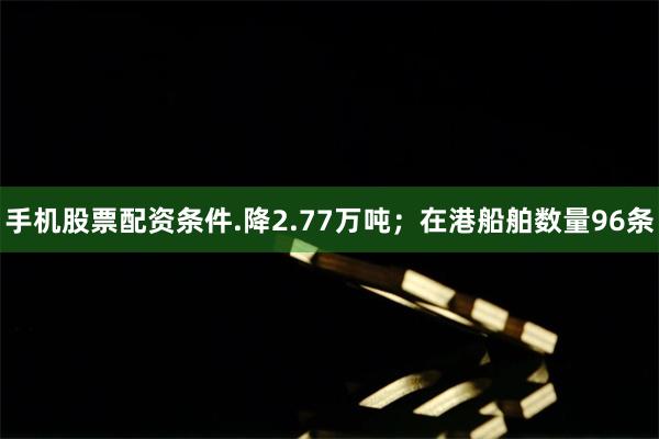 手机股票配资条件.降2.77万吨；在港船舶数量96条