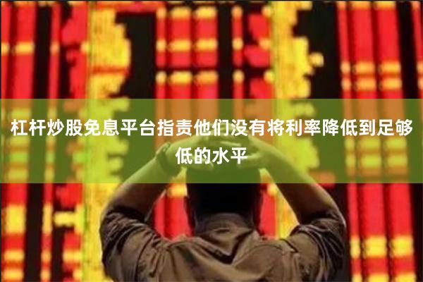 杠杆炒股免息平台指责他们没有将利率降低到足够低的水平
