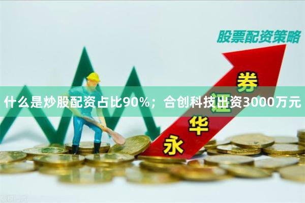 什么是炒股配资占比90%;合创科技出资3000万元
